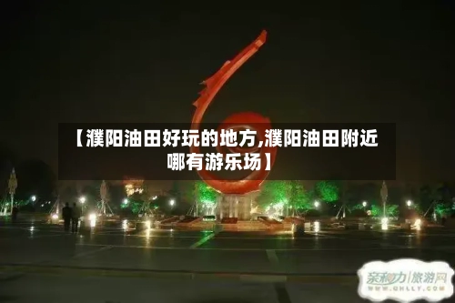 【濮阳油田好玩的地方,濮阳油田附近哪有游乐场】