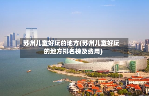 苏州儿童好玩的地方(苏州儿童好玩的地方排名榜及费用)