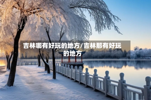 吉林哪有好玩的地方/吉林那有好玩的地方-第1张图片