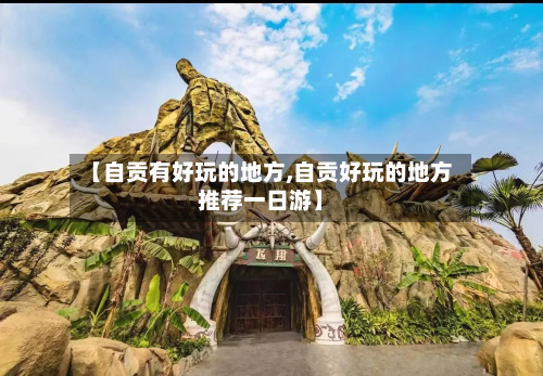 【自贡有好玩的地方,自贡好玩的地方推荐一日游】