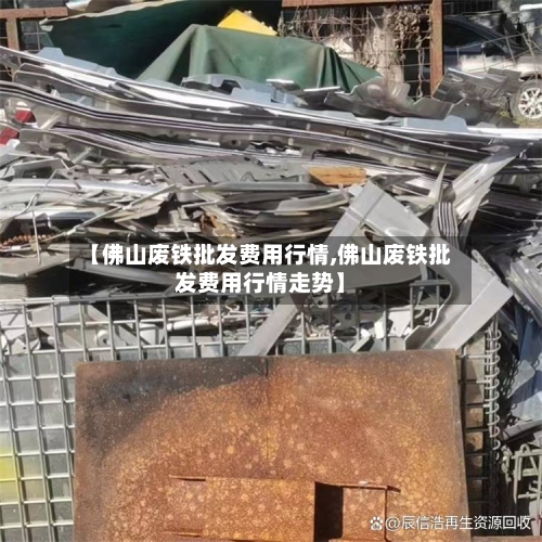 【佛山废铁批发费用行情,佛山废铁批发费用行情走势】-第1张图片