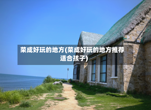 荣成好玩的地方(荣成好玩的地方推荐适合孩子)-第1张图片