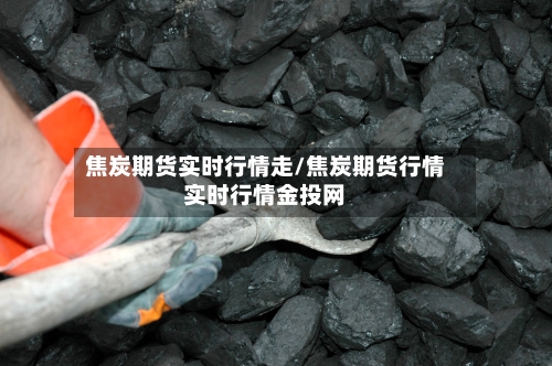 焦炭期货实时行情走/焦炭期货行情实时行情金投网-第3张图片
